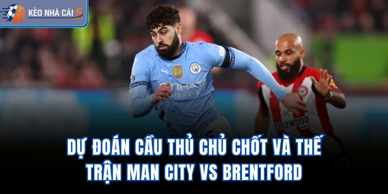 Dự đoán cầu thủ chủ chốt và thế trận Man City vs Brentford