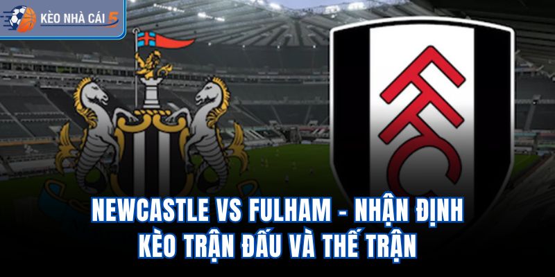 Newcastle vs Fulham - Nhận Định Kèo Trận Đấu Và Thế Trận